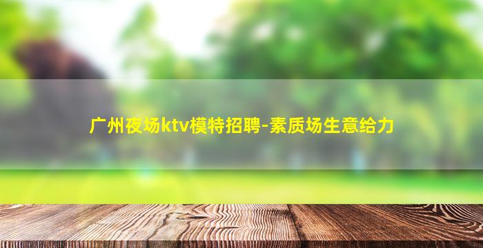 广州夜场ktv模特招聘-素质场生意给力